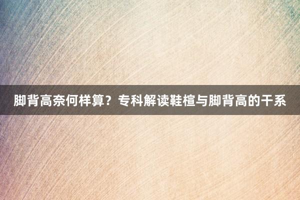 脚背高奈何样算？专科解读鞋楦与脚背高的干系